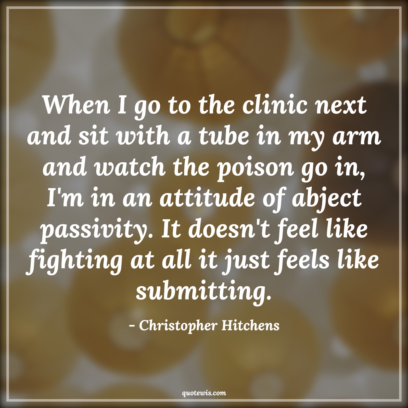 When I go to the clinic next and sit with a tube in my arm and watch the poison go in, I'm in an attitude of abject passivity. It doesn't feel like fighting at all it just feels like submitting. - Christopher Hitchens Quotes |  Attitude Quotes,