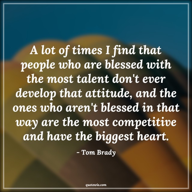 A lot of times I find that people who are blessed with the most talent don't ever develop that attitude, and the ones who aren't blessed in that way are the most competitive and have the biggest heart.