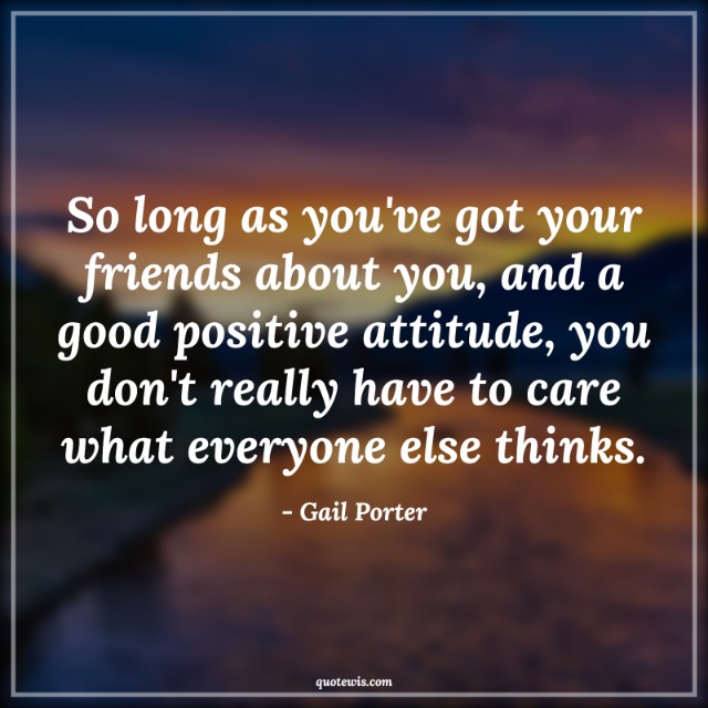 So long as you've got your friends about you, and a good positive attitude, you don't really have to care what everyone else thinks.