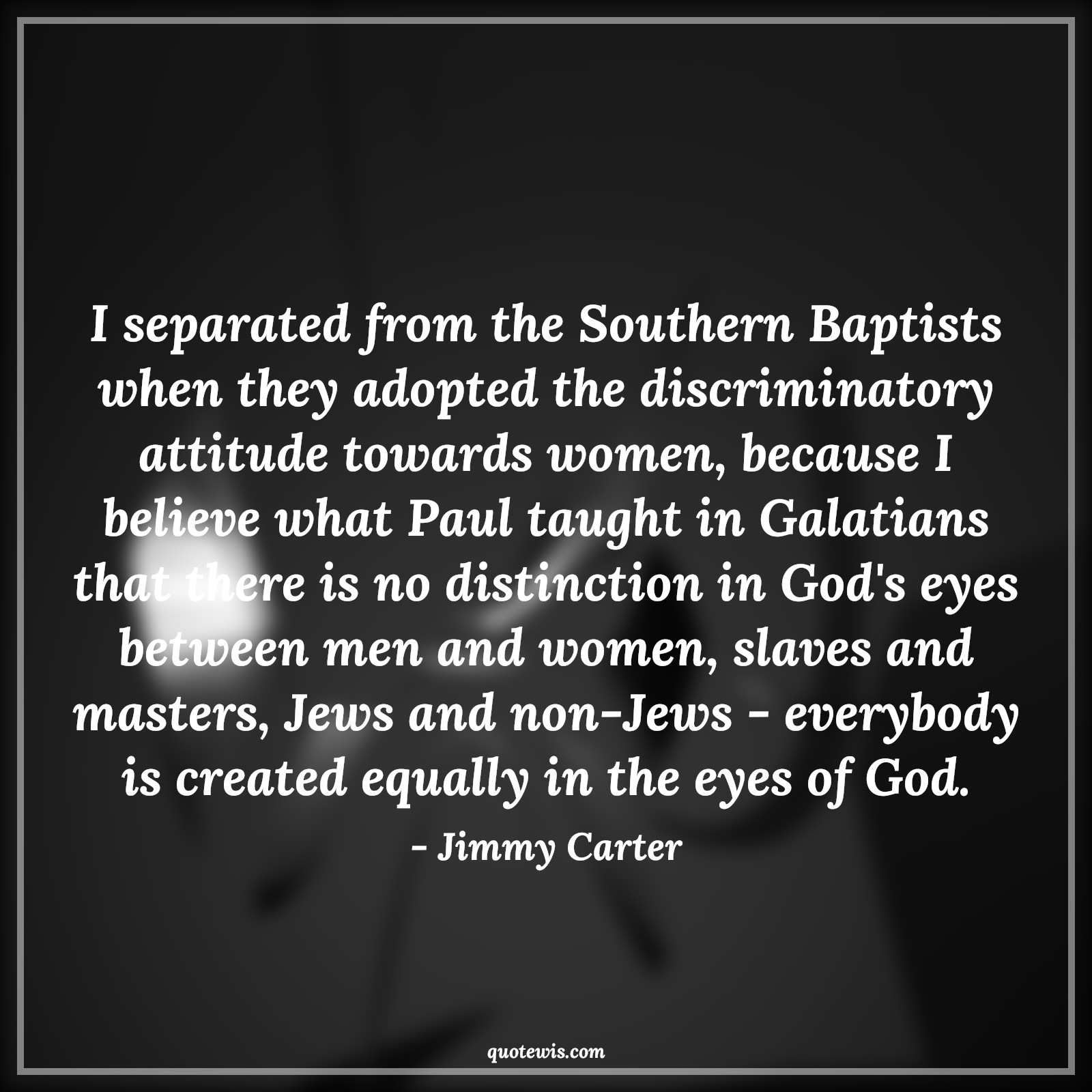 I separated from the Southern Baptists when they adopted the discriminatory attitude towards women, because I believe what Paul taught in Galatians that there is no distinction in God's eyes between men and women, slaves and masters, Jews and non-Jews - everybody is created equally in the eyes of God. - Jimmy Carter Quotes |  Attitude Quotes,