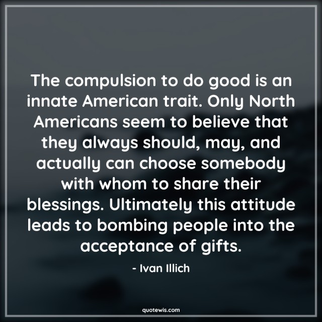 The compulsion to do good is an innate American trait. Only North Americans seem to believe that they always should, may, and actually can choose somebody with whom to share their blessings. Ultimately this attitude leads to bombing people into the acceptance of gifts.