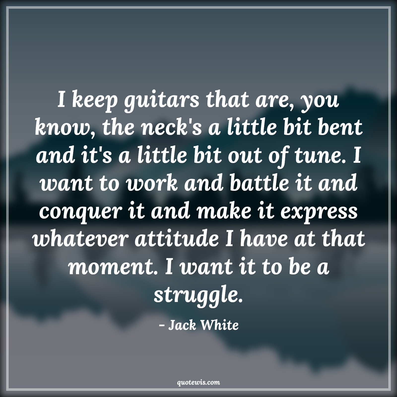 I keep guitars that are, you know, the neck's a little bit bent and it's a little bit out of tune. I want to work and battle it and conquer it and make it express whatever attitude I have at that moment. I want it to be a struggle. - Jack White Quotes |  Attitude Quotes,