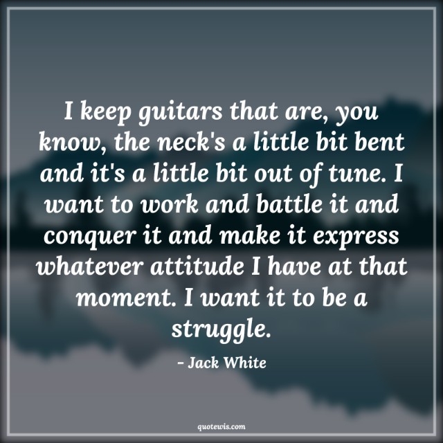 I keep guitars that are, you know, the neck's a little bit bent and it's a little bit out of tune. I want to work and battle it and conquer it and make it express whatever attitude I have at that moment. I want it to be a struggle.