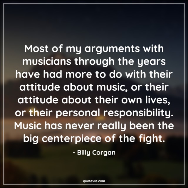 Most of my arguments with musicians through the years have had more to do with their attitude about music, or their attitude about their own lives, or their personal responsibility. Music has never really been the big centerpiece of the fight.