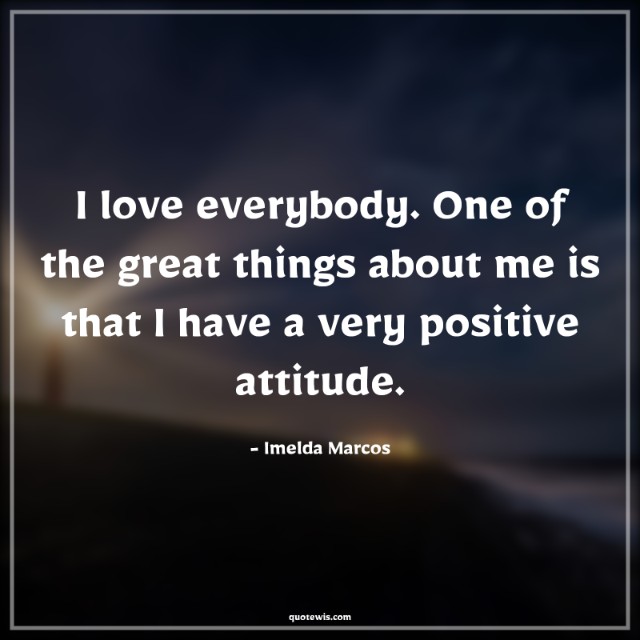 I love everybody. One of the great things about me is that I have a very positive attitude.