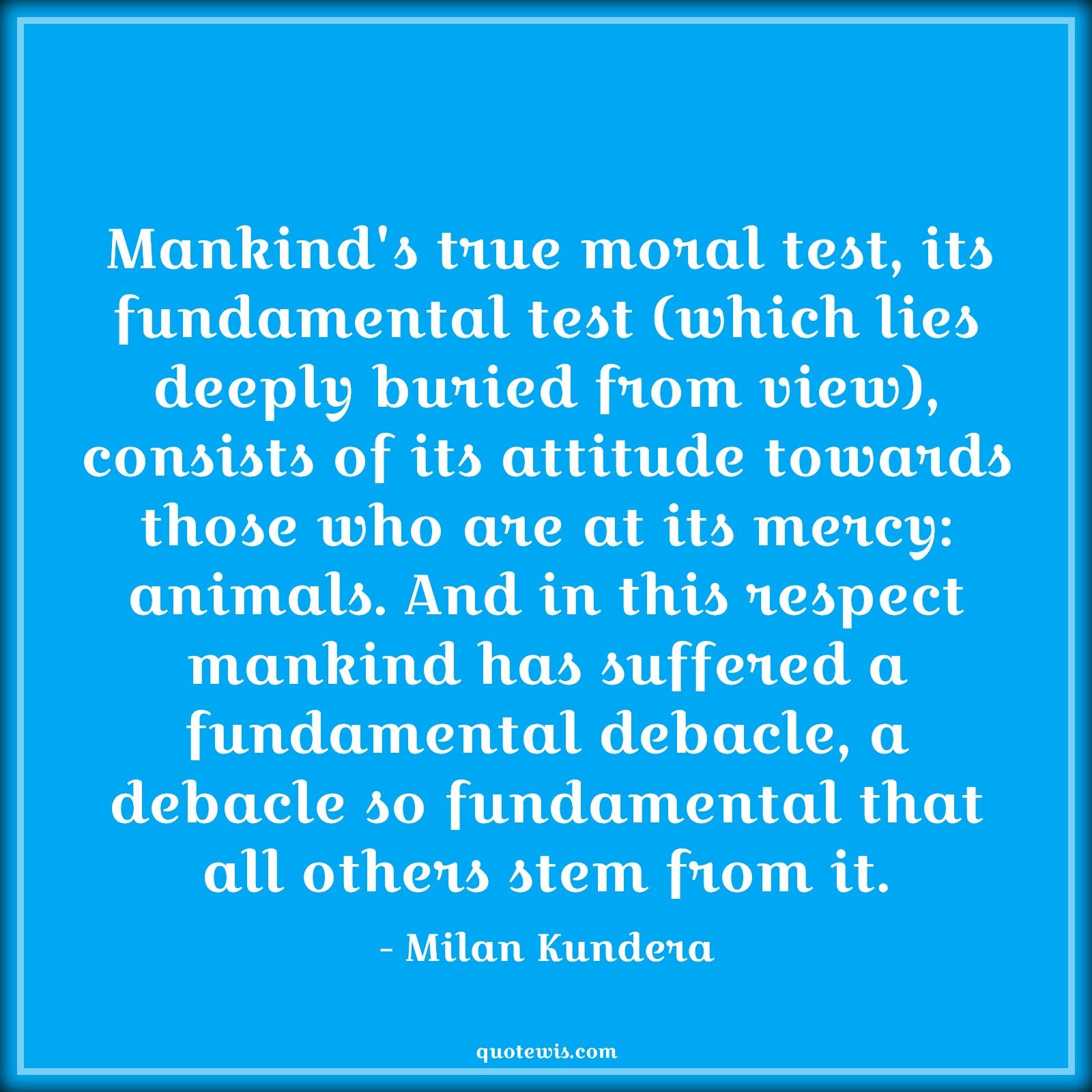 Mankind's true moral test, its fundamental test (which lies deeply buried from view), consists of its attitude towards those who are at its mercy: animals. And in this respect mankind has suffered a fundamental debacle, a debacle so fundamental that all others stem from it. - Milan Kundera Quotes |  Attitude Quotes,