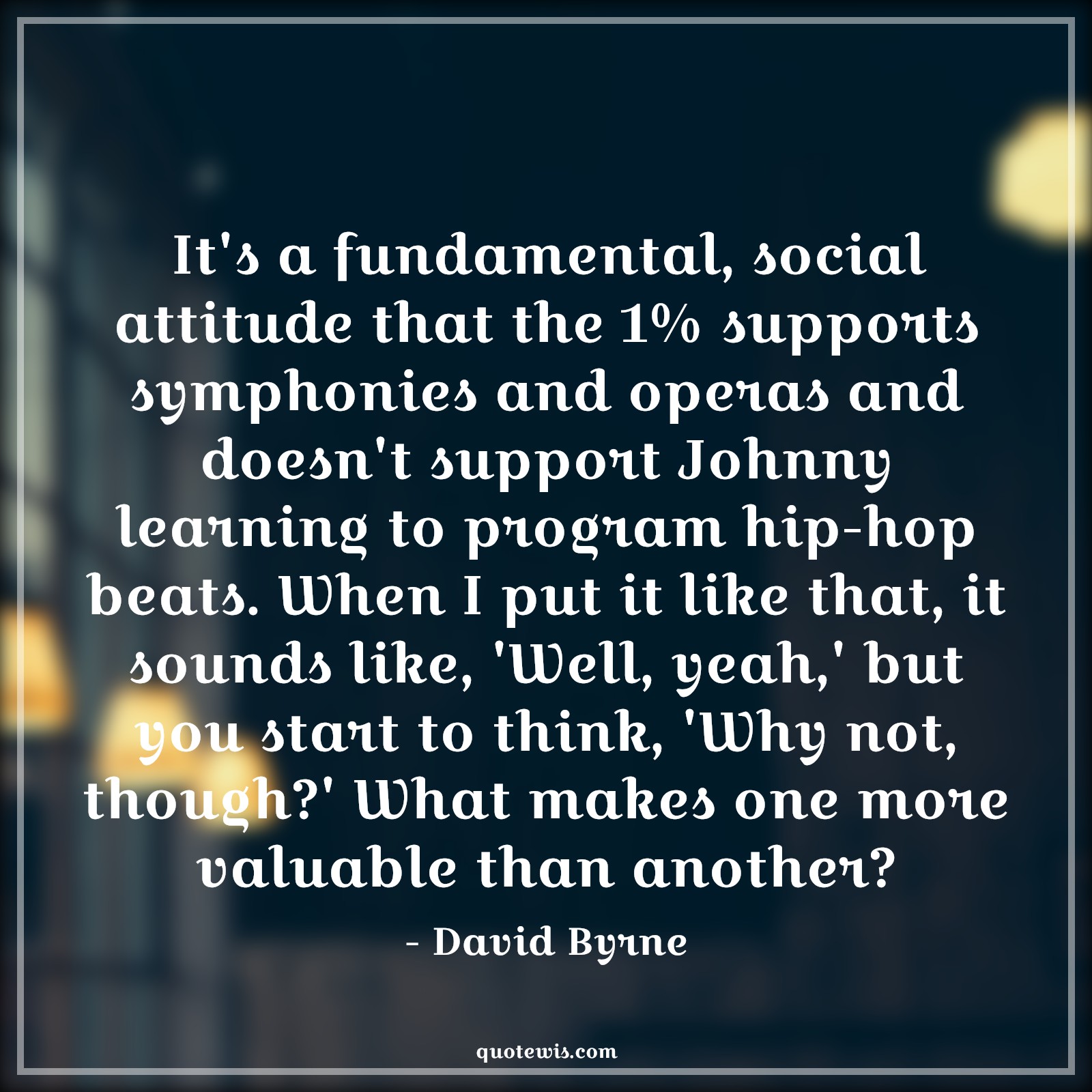 It's a fundamental, social attitude that the 1% supports symphonies and operas and doesn't support Johnny learning to program hip-hop beats. When I put it like that, it sounds like, 'Well, yeah,' but you start to think, 'Why not, though?' What makes one more valuable than another? - David Byrne Quotes |  Attitude Quotes,