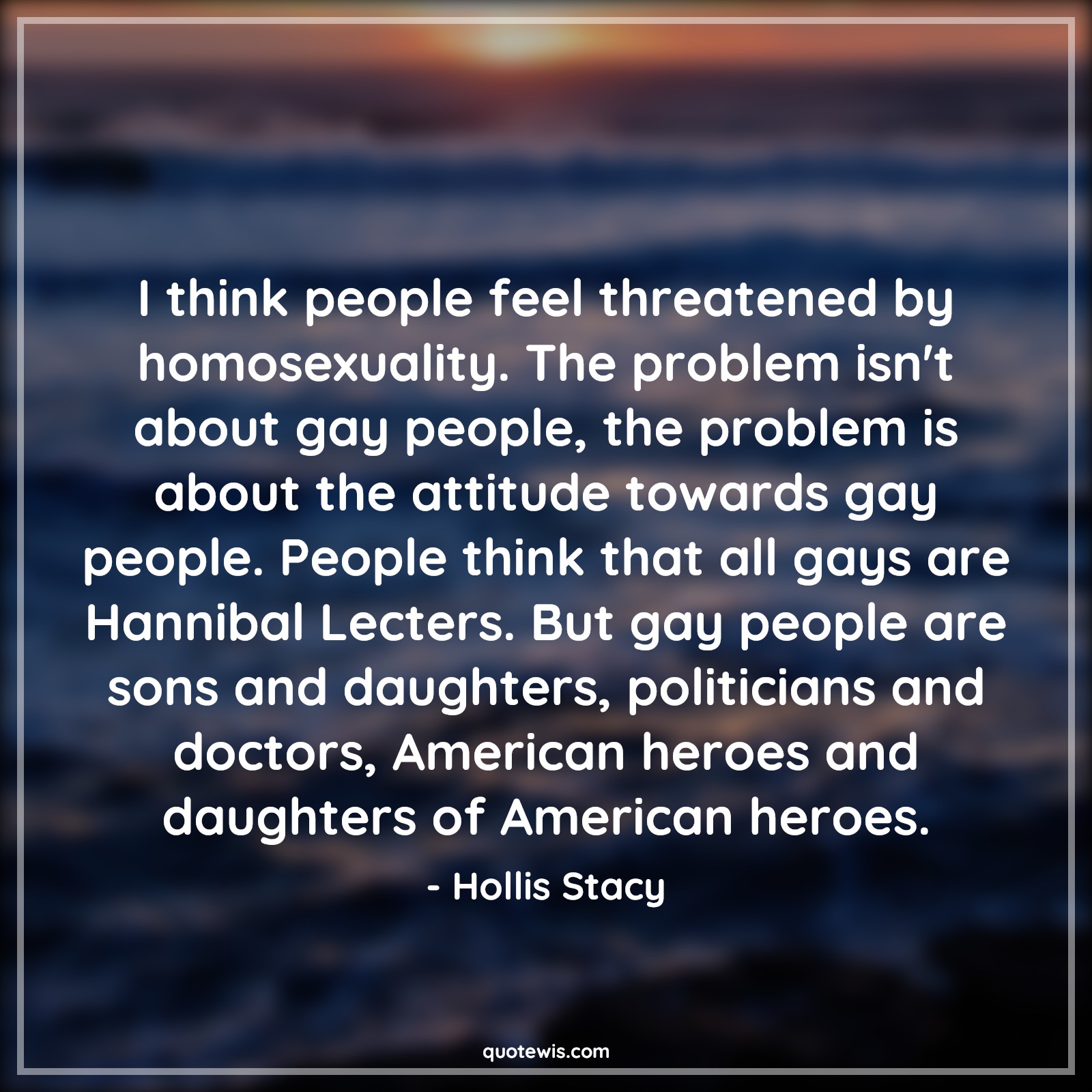 I think people feel threatened by homosexuality. The problem isn't about gay people, the problem is about the attitude towards gay people. People think that all gays are Hannibal Lecters. But gay people are sons and daughters, politicians and doctors, American heroes and daughters of American heroes. - Hollis Stacy Quotes |  Attitude Quotes,
