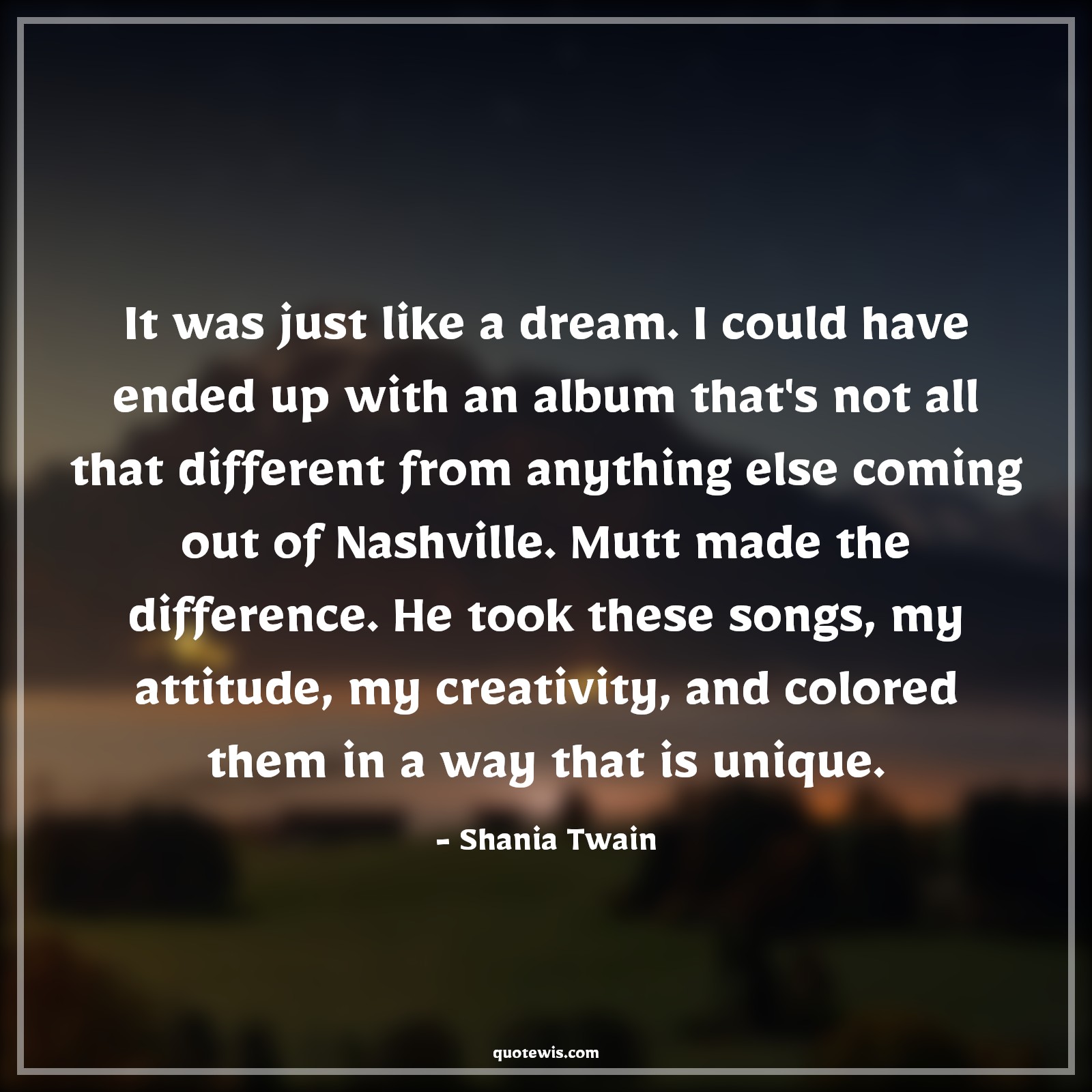 It was just like a dream. I could have ended up with an album that's not all that different from anything else coming out of Nashville. Mutt made the difference. He took these songs, my attitude, my creativity, and colored them in a way that is unique. - Shania Twain Quotes |  Attitude Quotes,