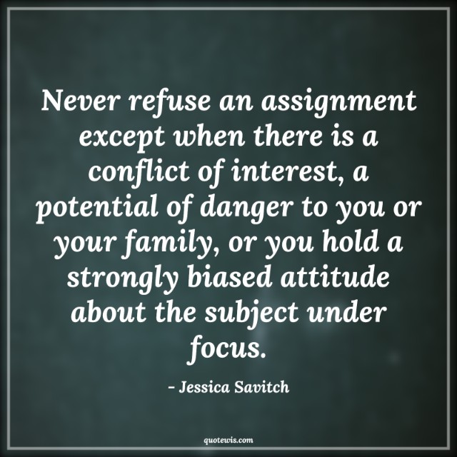 Never refuse an assignment except when there is a conflict of interest, a potential of danger to you or your family, or you hold a strongly biased attitude about the subject under focus.
