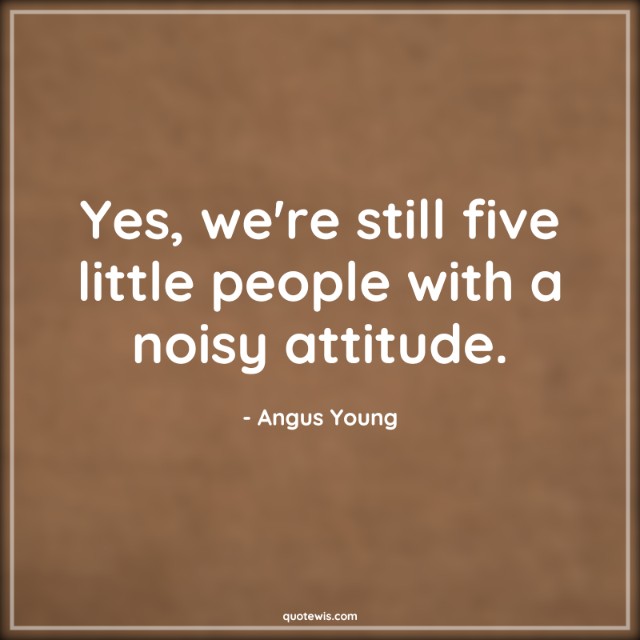 Yes, we're still five little people with a noisy attitude.