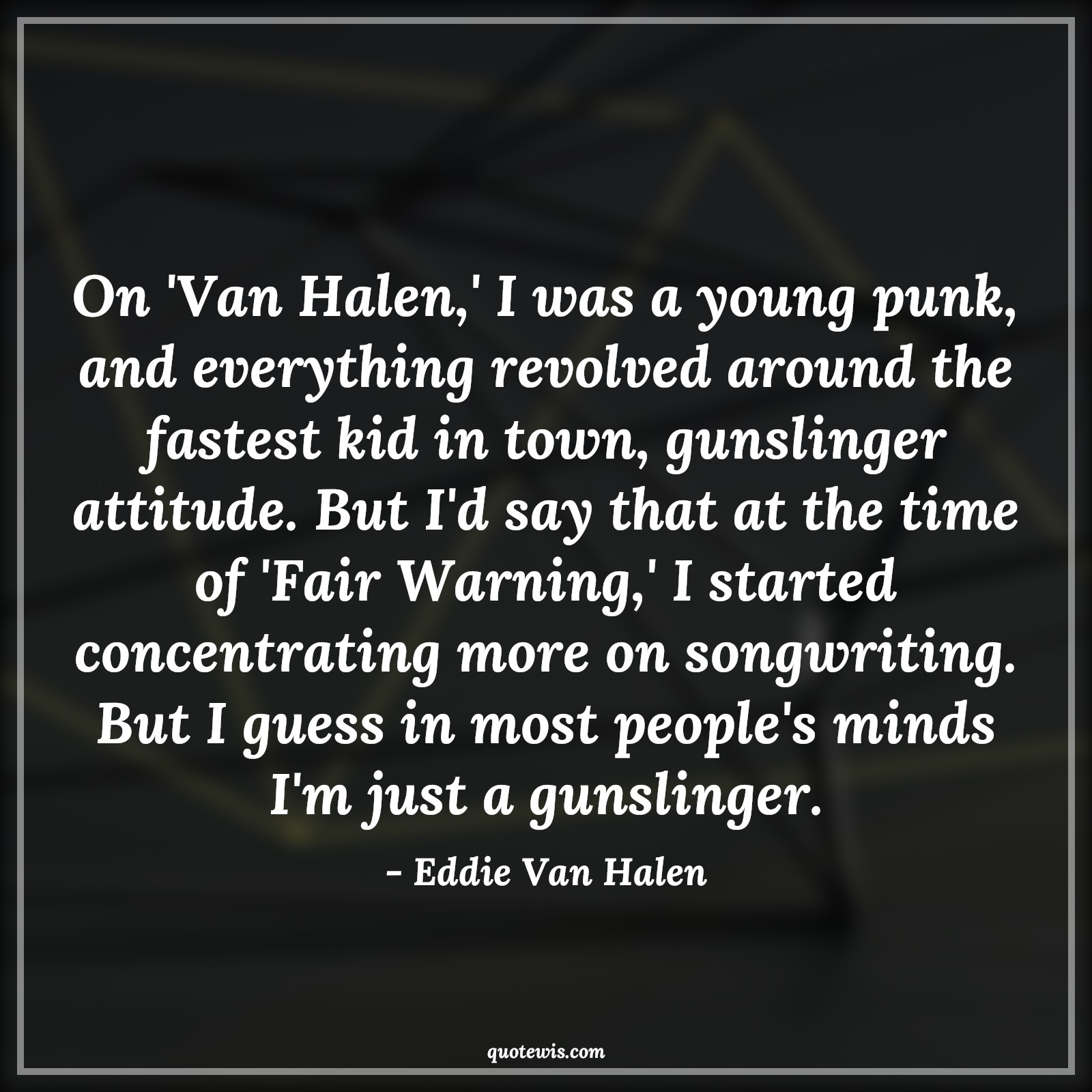On 'Van Halen,' I was a young punk, and everything revolved around the fastest kid in town, gunslinger attitude. But I'd say that at the time of 'Fair Warning,' I started concentrating more on songwriting. But I guess in most people's minds I'm just a gunslinger. - Eddie Van Halen Quotes |  Attitude Quotes,