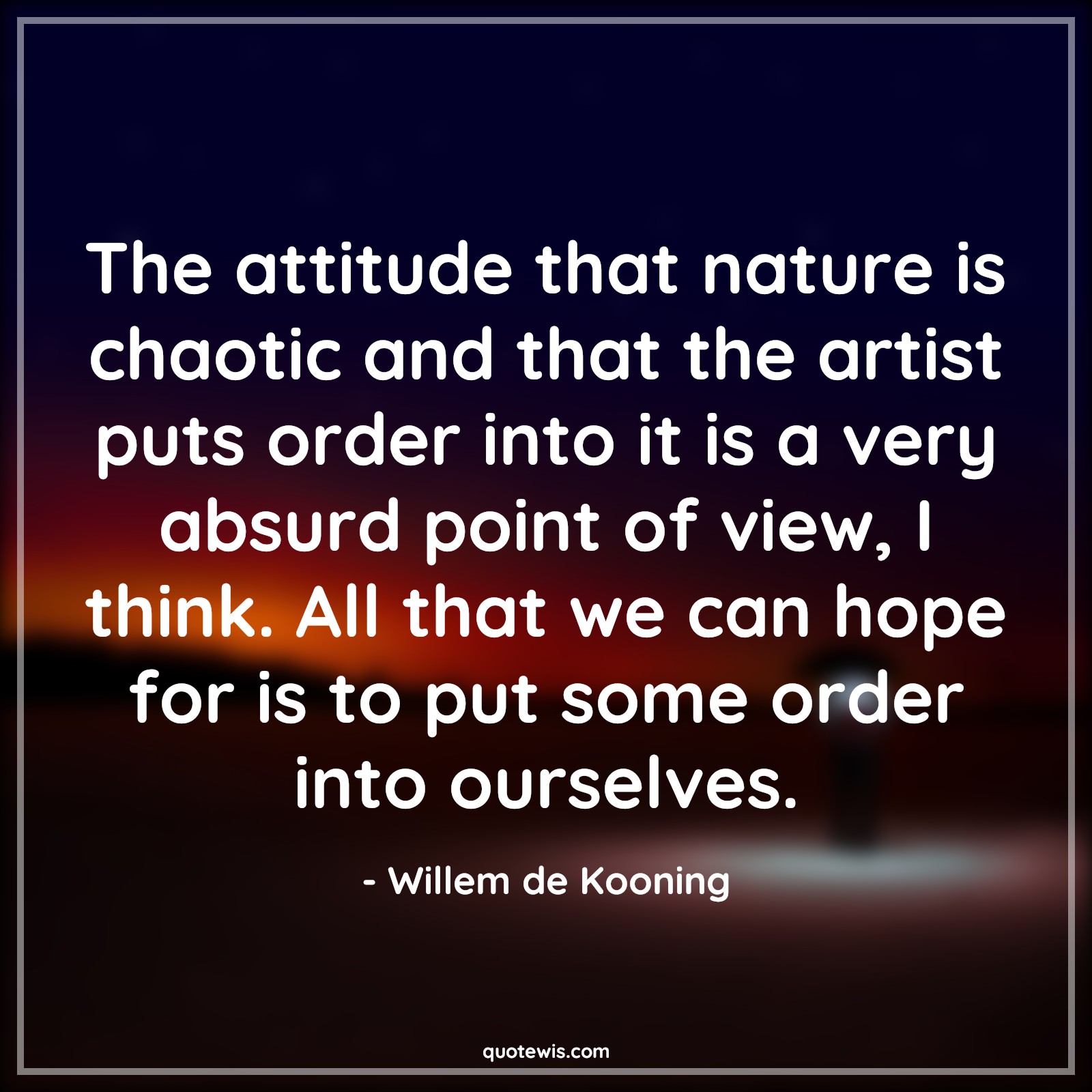 The attitude that nature is chaotic and that the artist puts order into it is a very absurd point of view, I think. All that we can hope for is to put some order into ourselves. - Willem de Kooning Quotes |  Attitude Quotes,