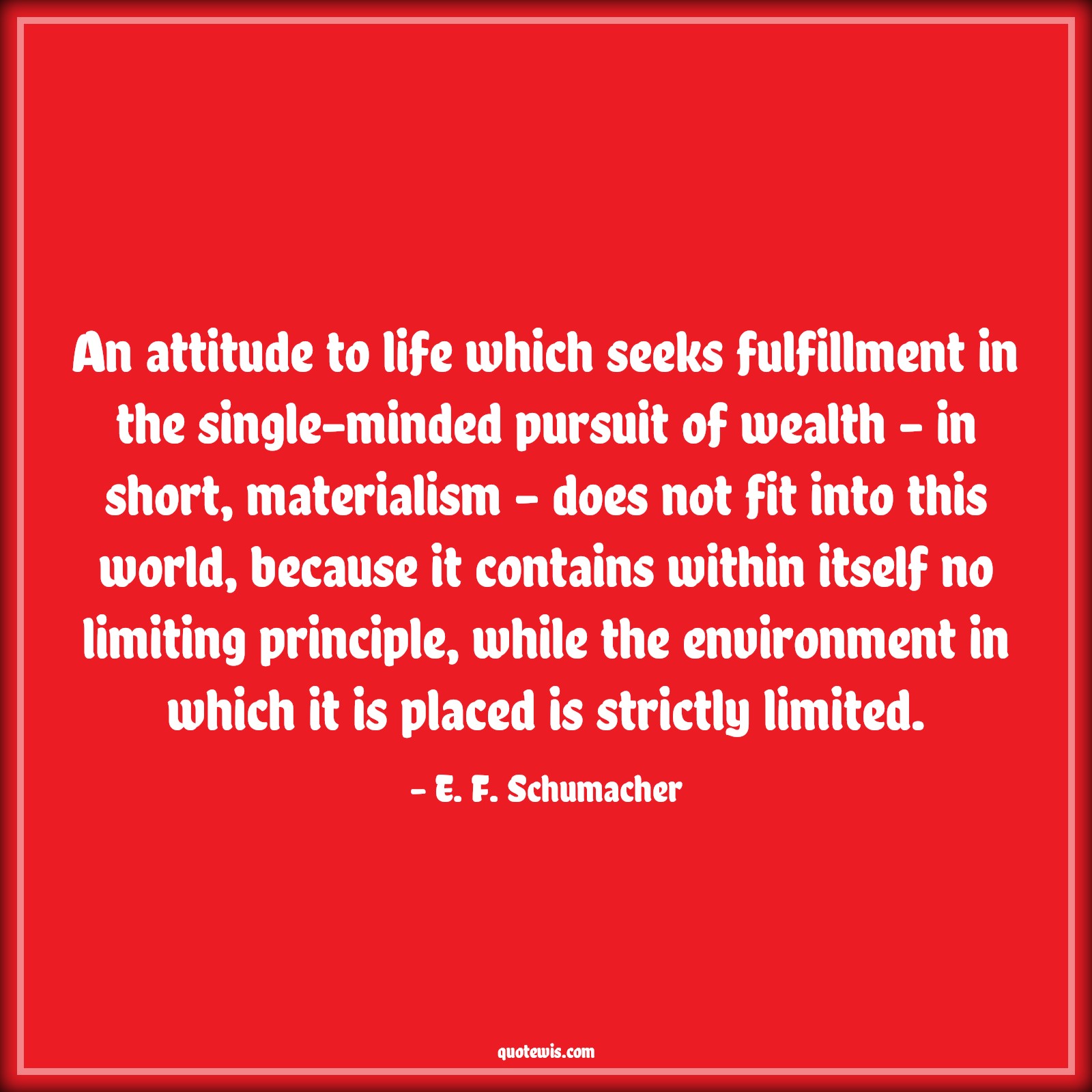 An attitude to life which seeks fulfillment in the single-minded pursuit of wealth - in short, materialism - does not fit into this world, because it contains within itself no limiting principle, while the environment in which it is placed is strictly limited. - E. F. Schumacher Quotes |  Attitude Quotes,
