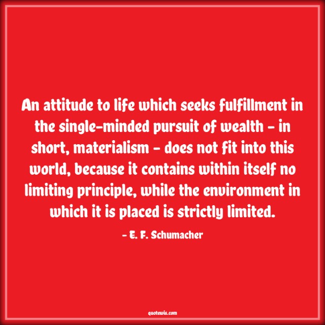 An attitude to life which seeks fulfillment in the single-minded pursuit of wealth - in short, materialism - does not fit into this world, because it contains within itself no limiting principle, while the environment in which it is placed is strictly limited.