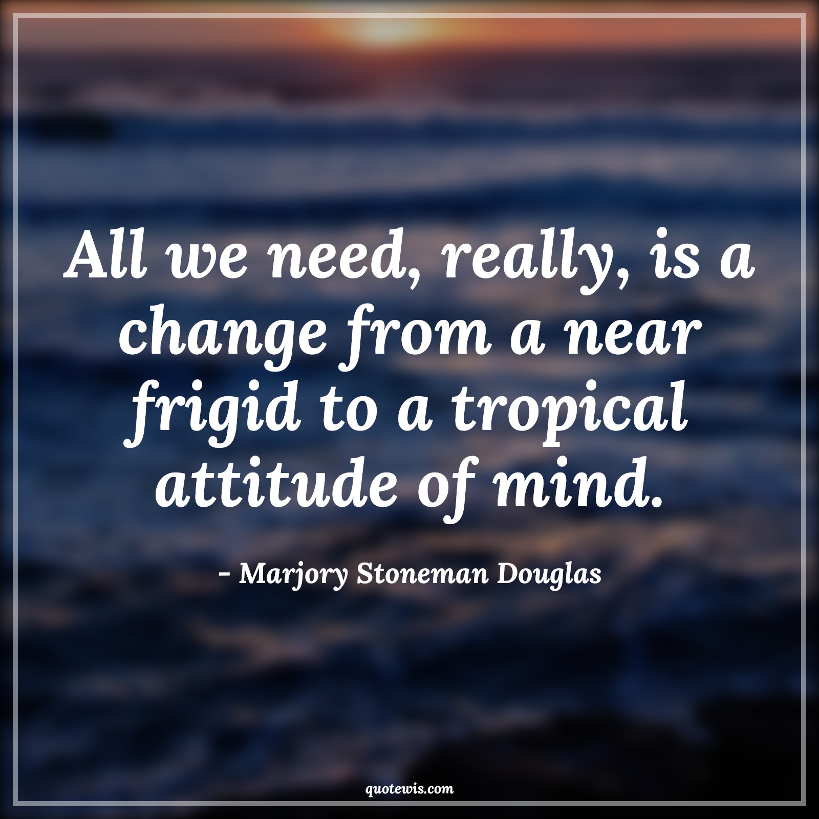 All we need, really, is a change from a near frigid to a tropical attitude of mind. - Marjory Stoneman Douglas Quotes |  Attitude Quotes,