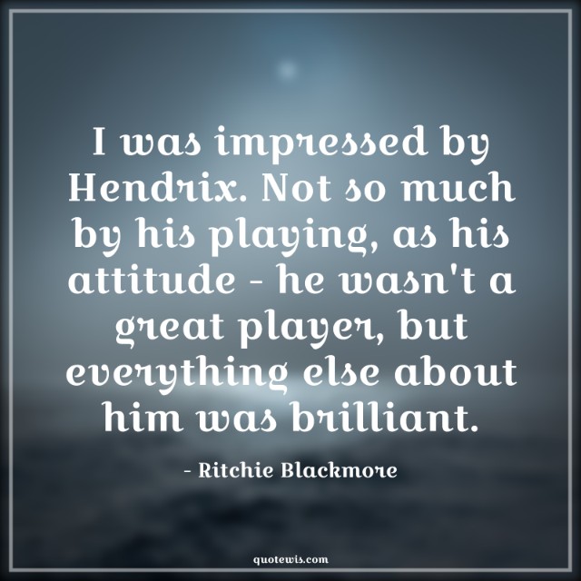 I was impressed by Hendrix. Not so much by his playing, as his attitude - he wasn't a great player, but everything else about him was brilliant.