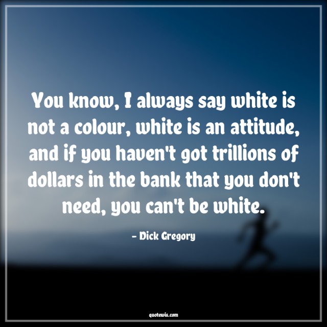 You know, I always say white is not a colour, white is an attitude, and if you haven't got trillions of dollars in the bank that you don't need, you can't be white.