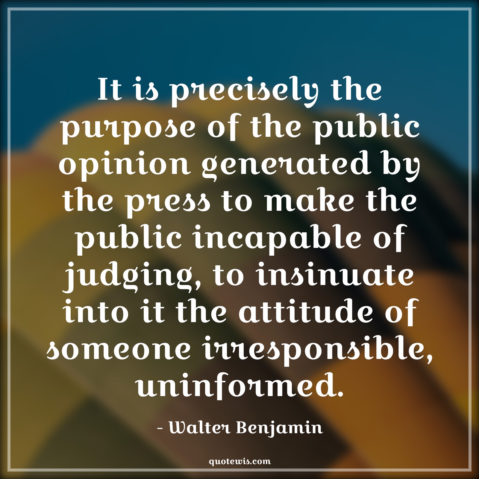 It is precisely the purpose of the public opinion generated by the press to make the public incapable of judging, to insinuate into it the attitude of someone irresponsible, uninformed. - Walter Benjamin Quotes |  Attitude Quotes,