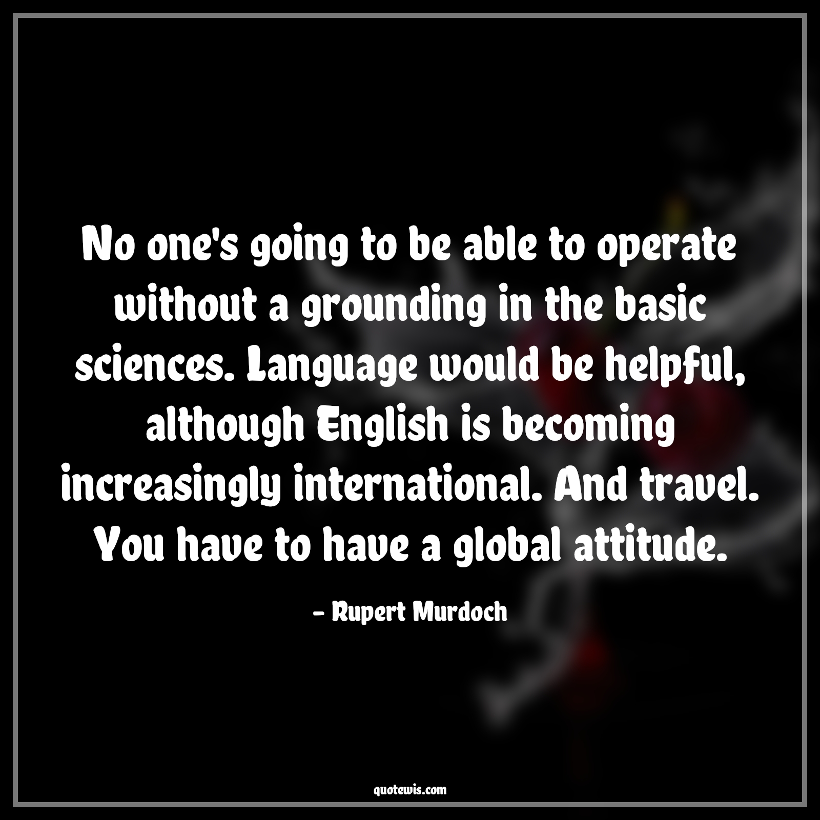 No one's going to be able to operate without a grounding in the basic sciences. Language would be helpful, although English is becoming increasingly international. And travel. You have to have a global attitude. - Rupert Murdoch Quotes |  Attitude Quotes,