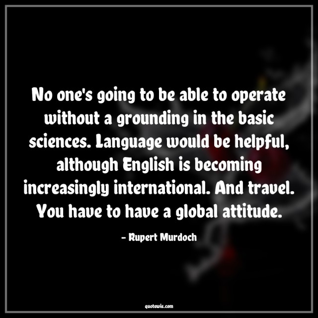 No one's going to be able to operate without a grounding in the basic sciences. Language would be helpful, although English is becoming increasingly international. And travel. You have to have a global attitude.