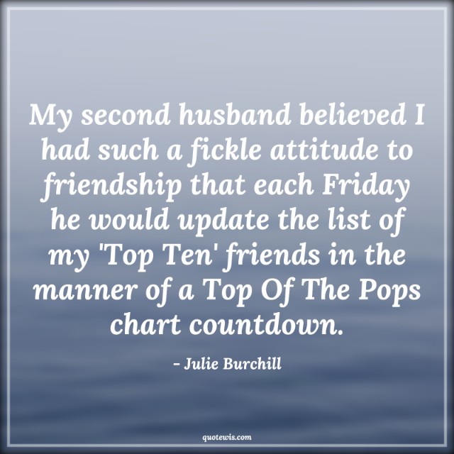 My second husband believed I had such a fickle attitude to friendship that each Friday he would update the list of my 'Top Ten' friends in the manner of a Top Of The Pops chart countdown.