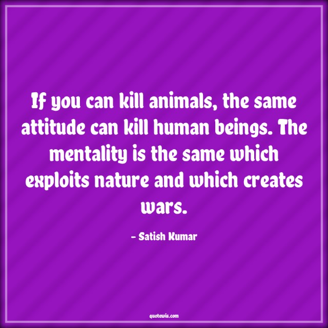 If you can kill animals, the same attitude can kill human beings. The mentality is the same which exploits nature and which creates wars.
