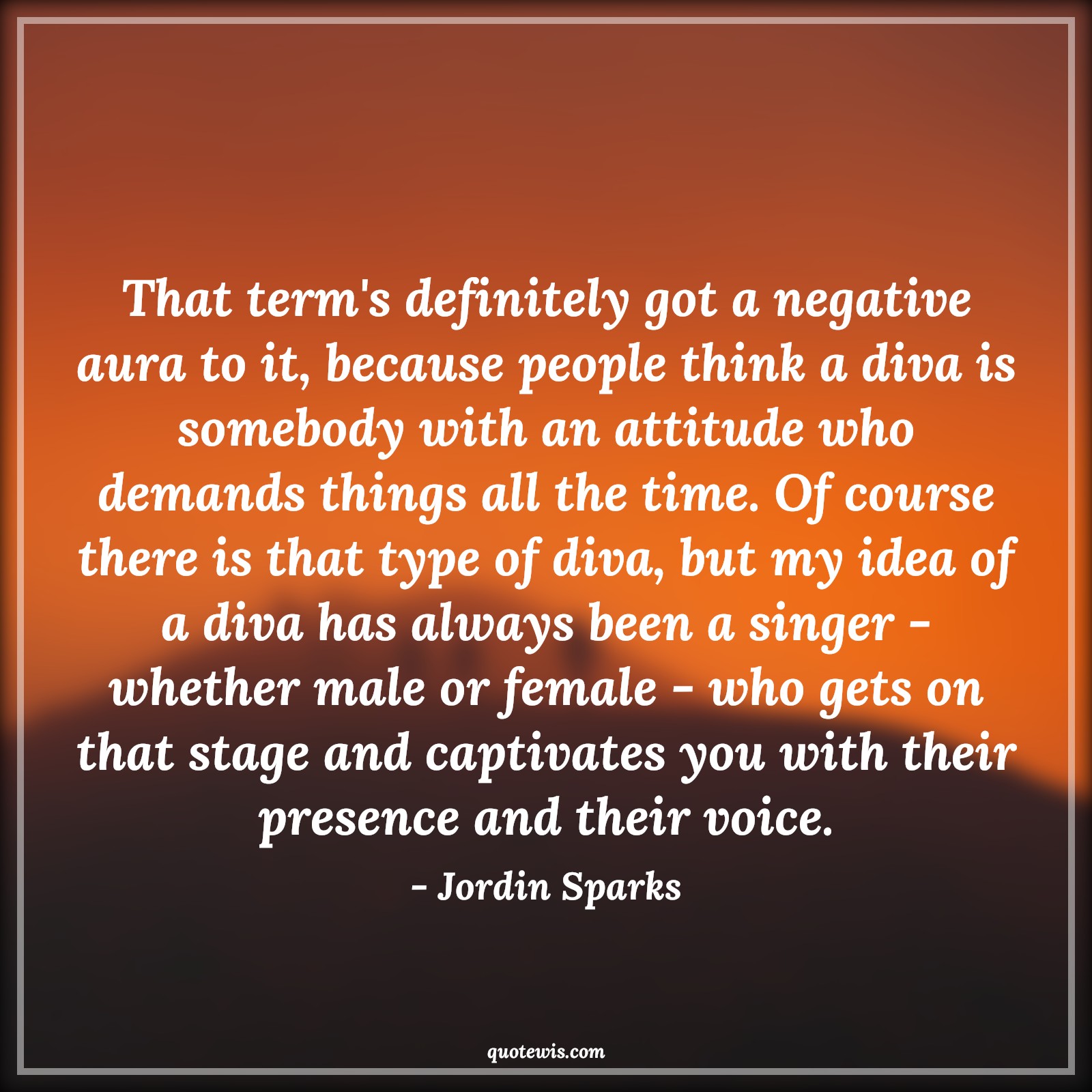 That term's definitely got a negative aura to it, because people think a diva is somebody with an attitude who demands things all the time. Of course there is that type of diva, but my idea of a diva has always been a singer - whether male or female - who gets on that stage and captivates you with their presence and their voice. - Jordin Sparks Quotes |  Attitude Quotes,