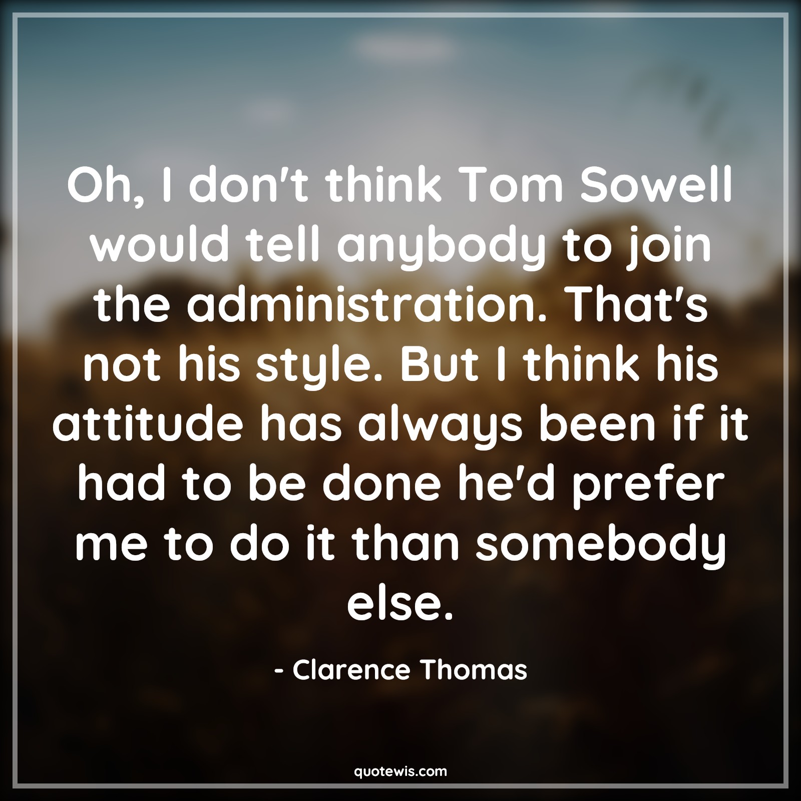 Oh, I don't think Tom Sowell would tell anybody to join the administration. That's not his style. But I think his attitude has always been if it had to be done he'd prefer me to do it than somebody else. - Clarence Thomas Quotes |  Attitude Quotes,
