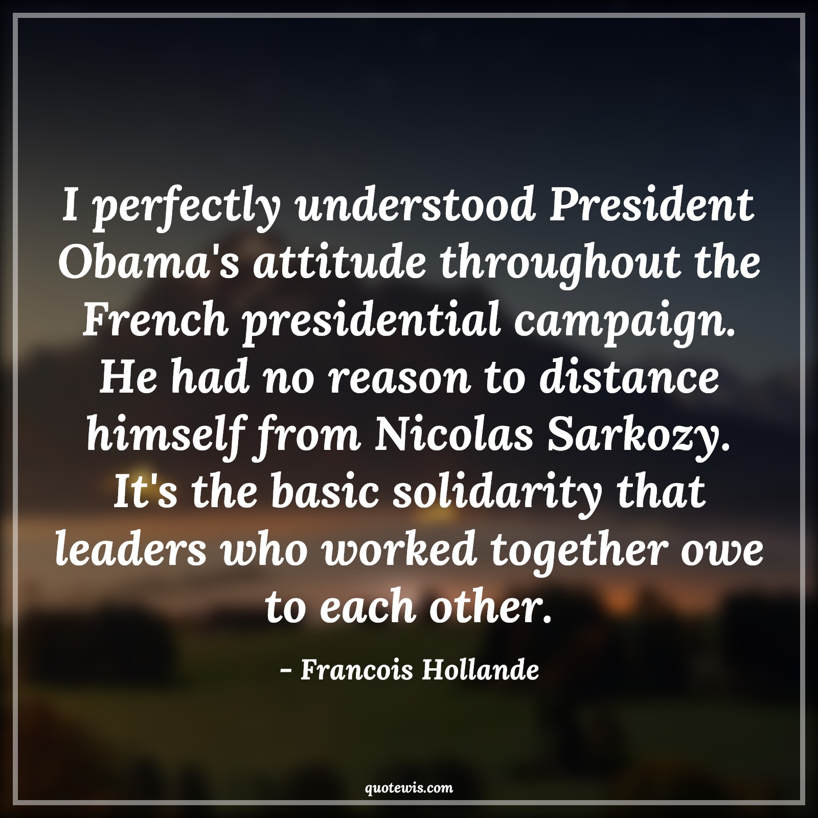 I perfectly understood President Obama's attitude throughout the French presidential campaign. He had no reason to distance himself from Nicolas Sarkozy. It's the basic solidarity that leaders who worked together owe to each other. - Francois Hollande Quotes |  Attitude Quotes,