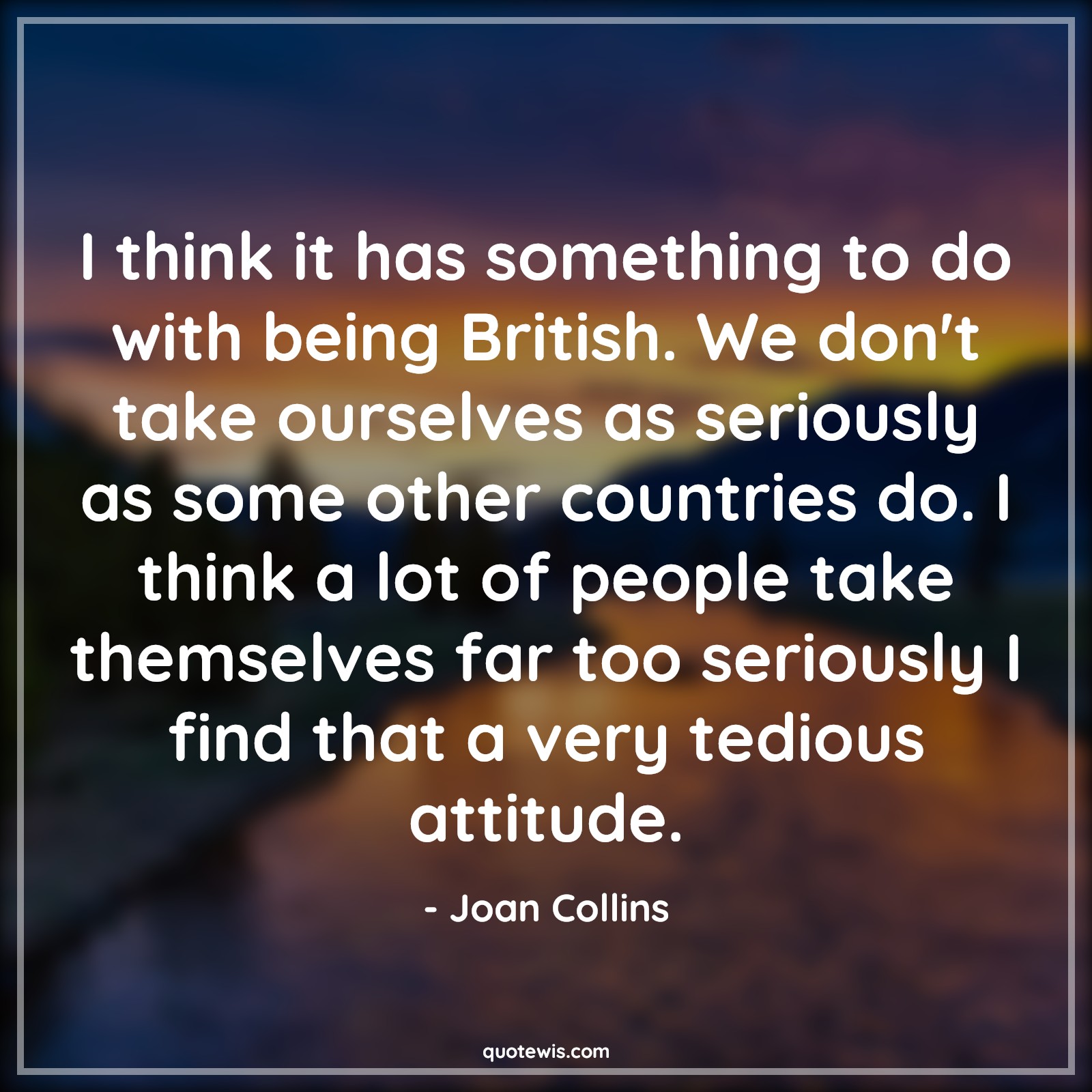 I think it has something to do with being British. We don't take ourselves as seriously as some other countries do. I think a lot of people take themselves far too seriously I find that a very tedious attitude. - Joan Collins Quotes |  Attitude Quotes,