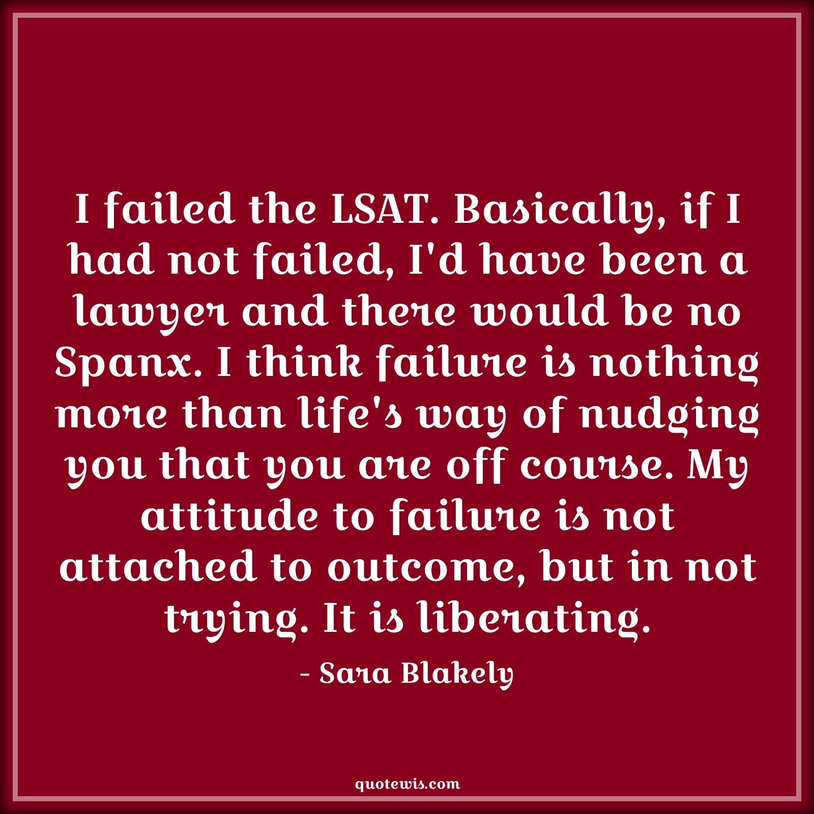 I failed the LSAT. Basically, if I had not failed, I'd have been a lawyer and there would be no Spanx. I think failure is nothing more than life's way of nudging you that you are off course. My attitude to failure is not attached to outcome, but in not trying. It is liberating. - Sara Blakely Quotes |  Attitude Quotes,