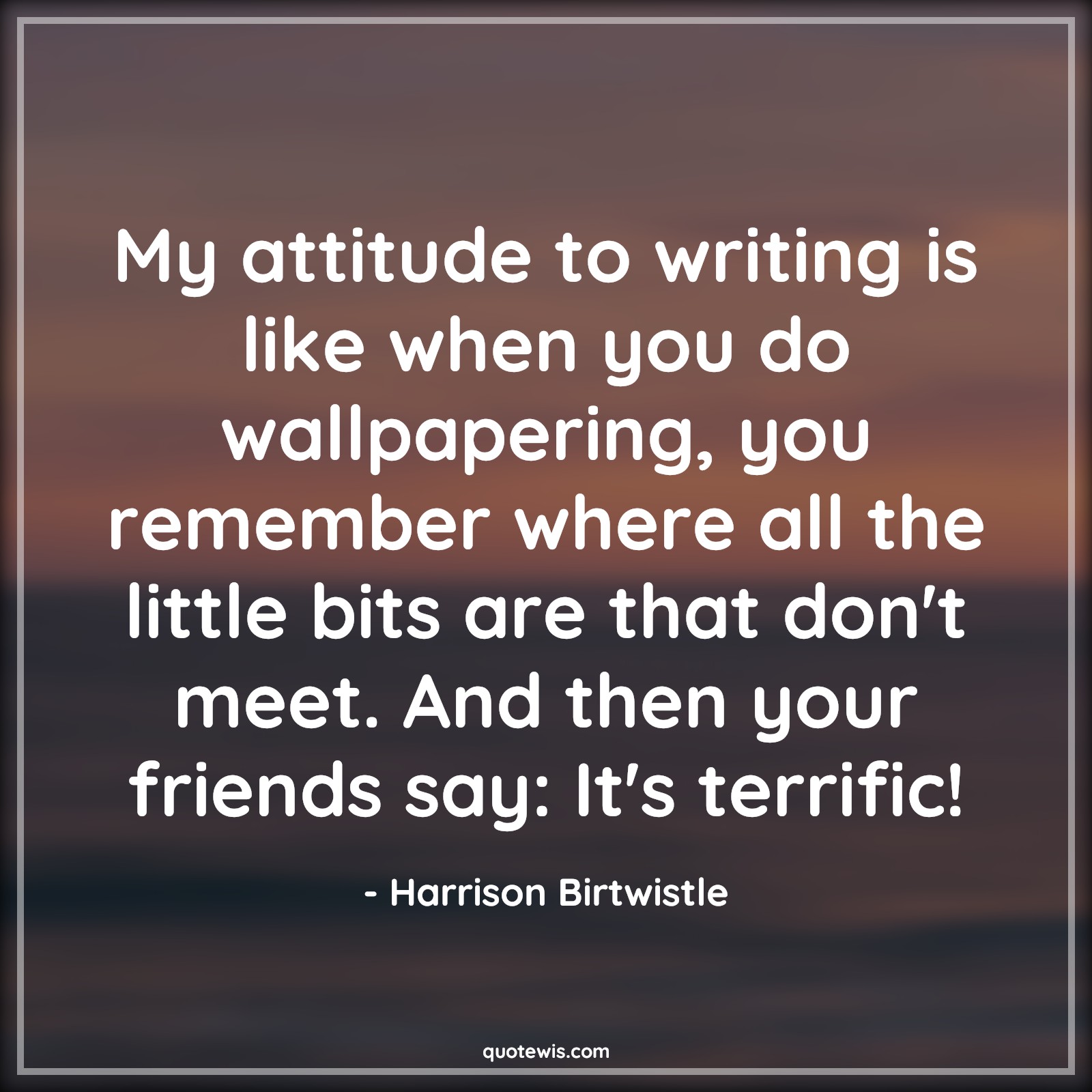 My attitude to writing is like when you do wallpapering, you remember where all the little bits are that don't meet. And then your friends say: It's terrific!