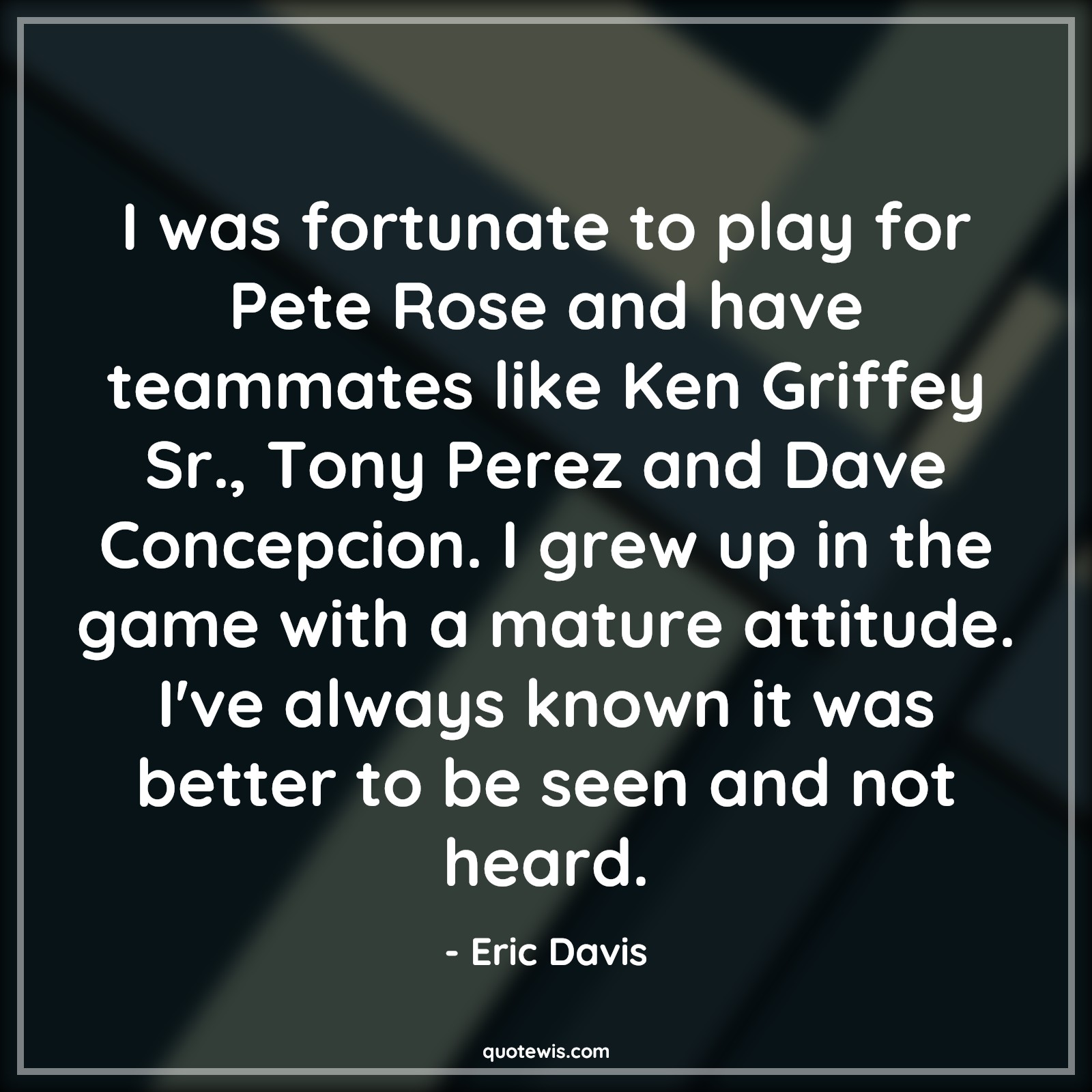 I was fortunate to play for Pete Rose and have teammates like Ken Griffey Sr., Tony Perez and Dave Concepcion. I grew up in the game with a mature attitude. I've always known it was better to be seen and not heard. - Eric Davis Quotes |  Attitude Quotes,