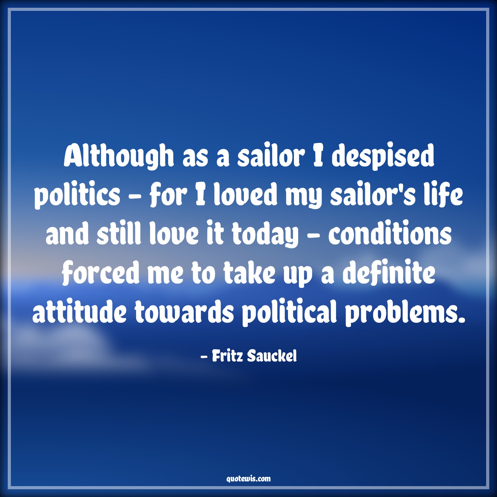 Although as a sailor I despised politics - for I loved my sailor's life and still love it today - conditions forced me to take up a definite attitude towards political problems. - Fritz Sauckel Quotes |  Attitude Quotes,