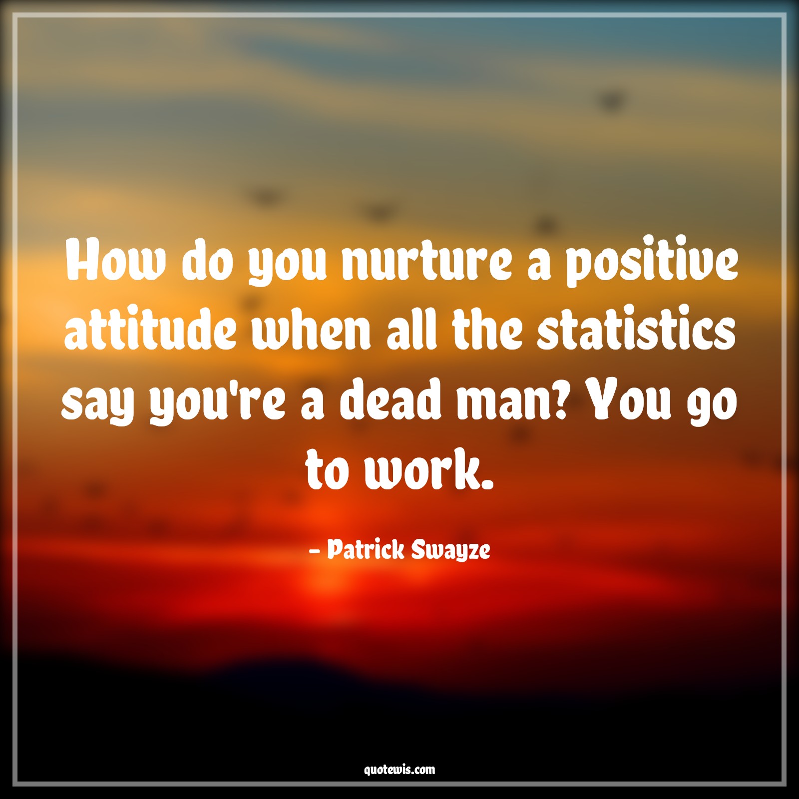 How do you nurture a positive attitude when all the statistics say you're a dead man? You go to work. - Patrick Swayze Quotes |  Attitude Quotes,