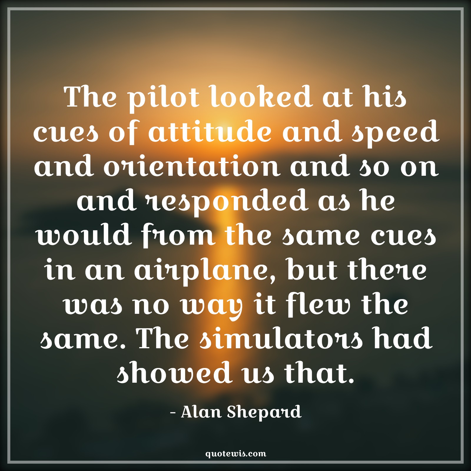The pilot looked at his cues of attitude and speed and orientation and so on and responded as he would from the same cues in an airplane, but there was no way it flew the same. The simulators had showed us that. - Alan Shepard Quotes |  Attitude Quotes,