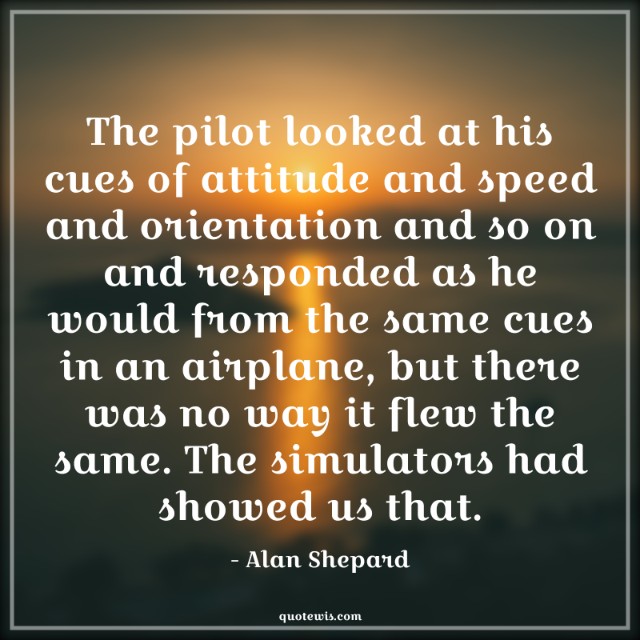 The pilot looked at his cues of attitude and speed and orientation and so on and responded as he would from the same cues in an airplane, but there was no way it flew the same. The simulators had showed us that.