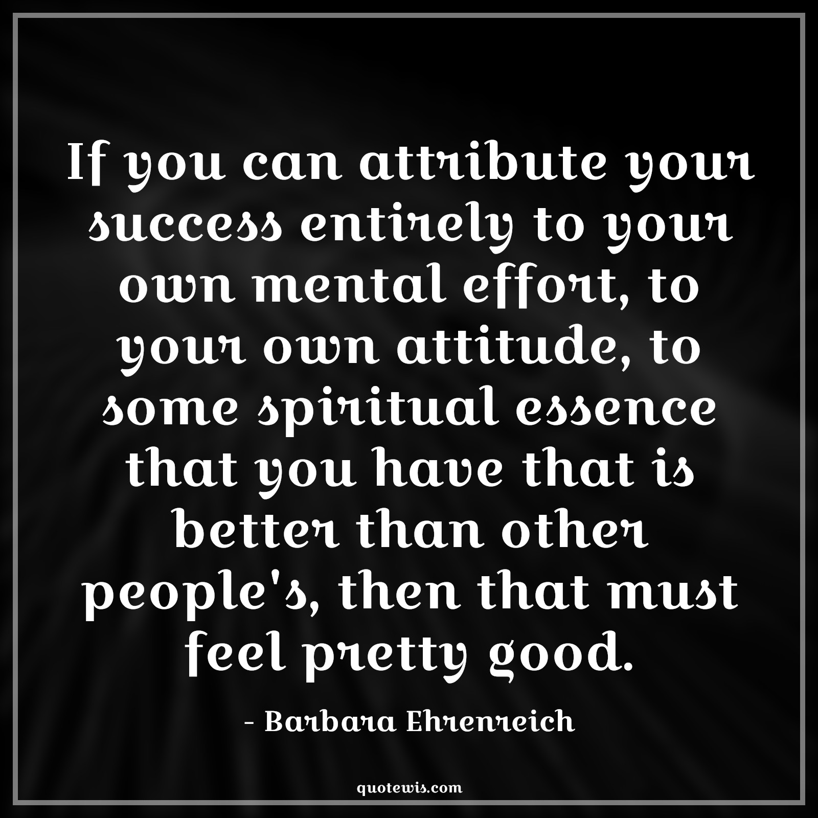 If you can attribute your success entirely to your own mental effort, to your own attitude, to some spiritual essence that you have that is better than other people's, then that must feel pretty good. - Barbara Ehrenreich Quotes |  Attitude Quotes,