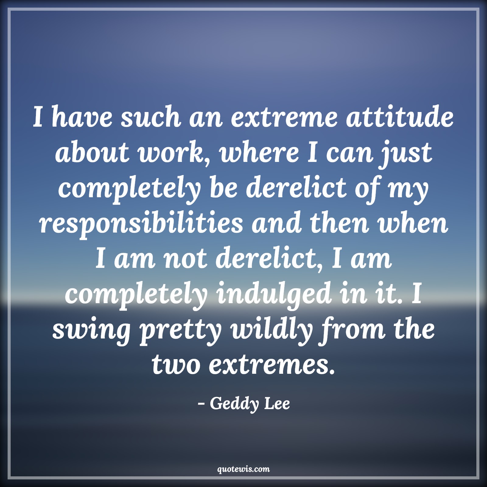 I have such an extreme attitude about work, where I can just completely be derelict of my responsibilities and then when I am not derelict, I am completely indulged in it. I swing pretty wildly from the two extremes. - Geddy Lee Quotes |  Attitude Quotes,