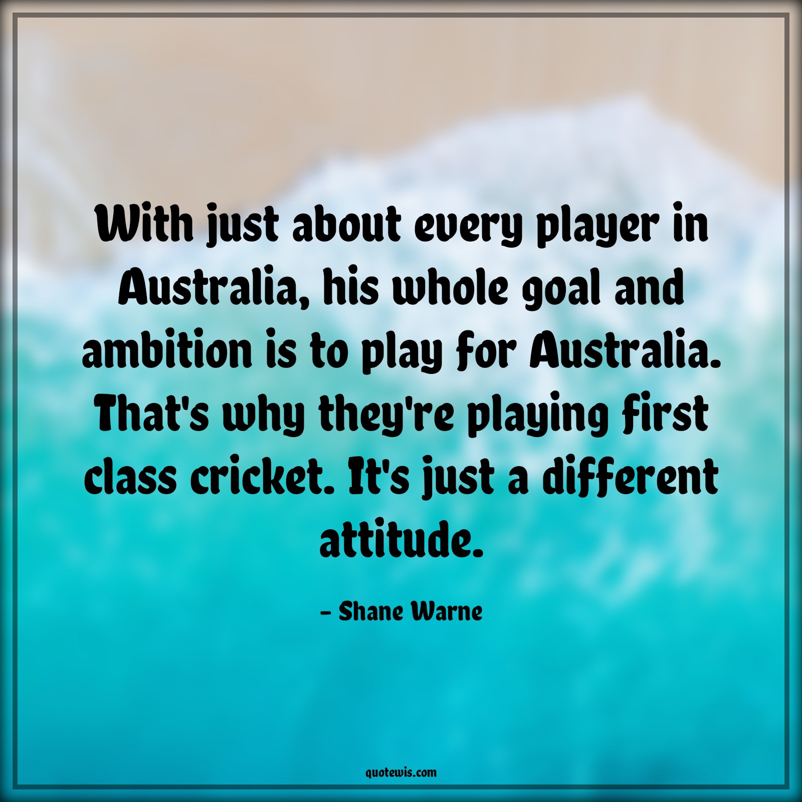 With just about every player in Australia, his whole goal and ambition is to play for Australia. That's why they're playing first class cricket. It's just a different attitude. - Shane Warne Quotes |  Attitude Quotes,