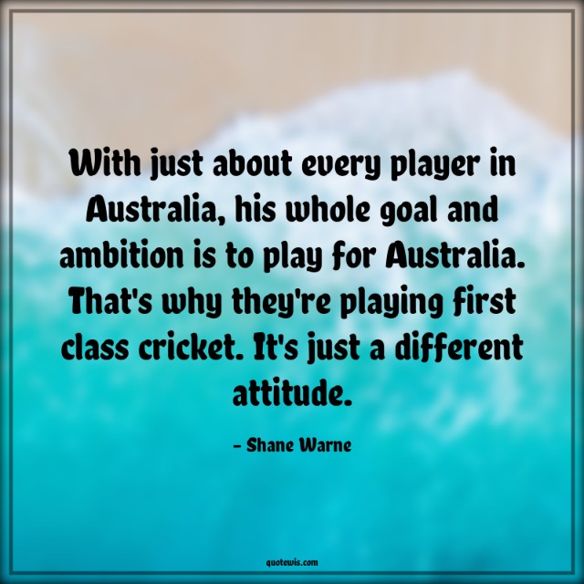 With just about every player in Australia, his whole goal and ambition is to play for Australia. That's why they're playing first class cricket. It's just a different attitude.