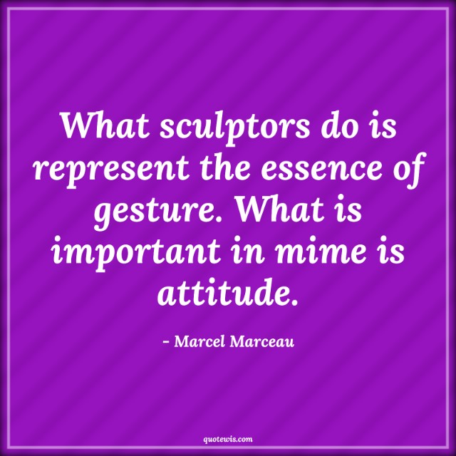What sculptors do is represent the essence of gesture. What is important in mime is attitude.