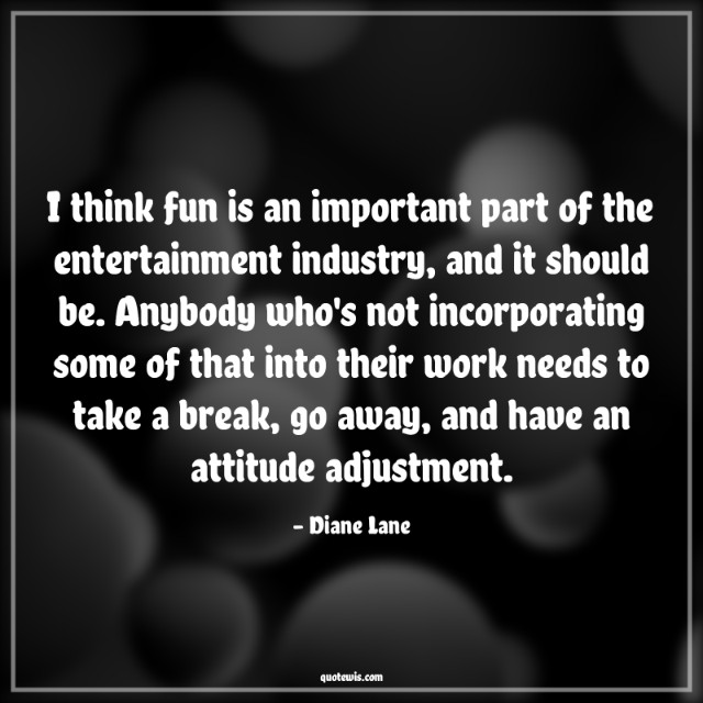 I think fun is an important part of the entertainment industry, and it should be. Anybody who's not incorporating some of that into their work needs to take a break, go away, and have an attitude adjustment.