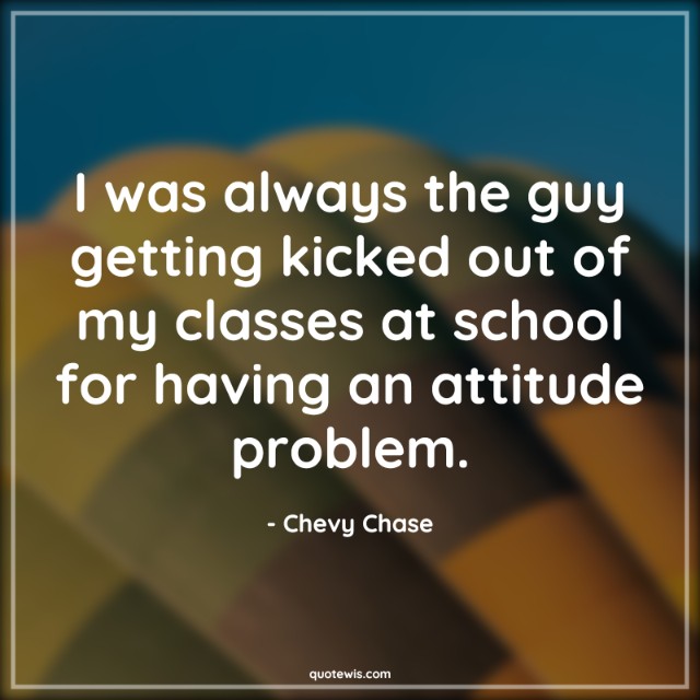 I was always the guy getting kicked out of my classes at school for having an attitude problem.