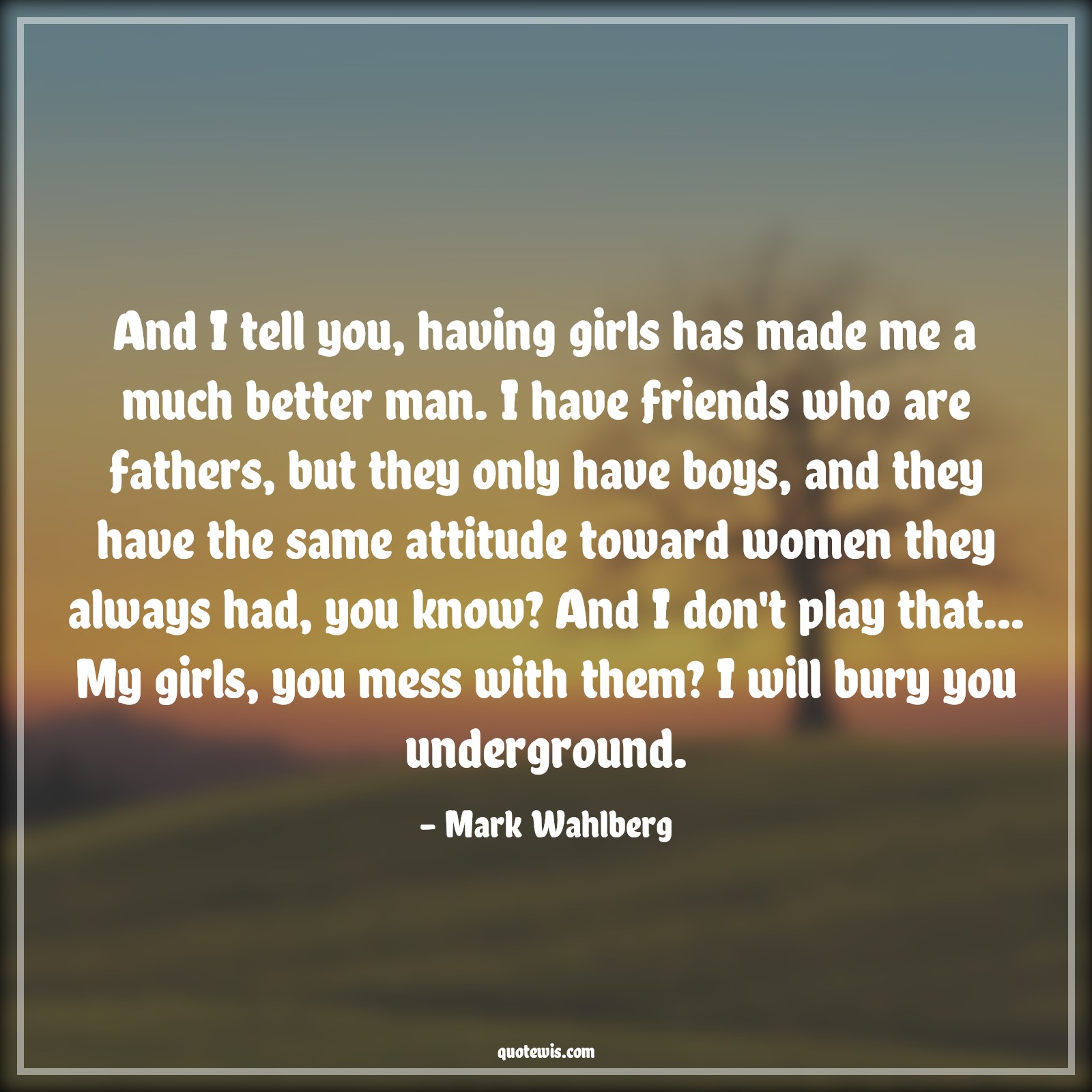 And I tell you, having girls has made me a much better man. I have friends who are fathers, but they only have boys, and they have the same attitude toward women they always had, you know? And I don't play that... My girls, you mess with them? I will bury you underground. - Mark Wahlberg Quotes |  Attitude Quotes,
