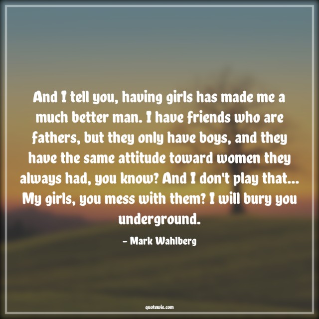 And I tell you, having girls has made me a much better man. I have friends who are fathers, but they only have boys, and they have the same attitude toward women they always had, you know? And I don't play that... My girls, you mess with them? I will bury you underground.