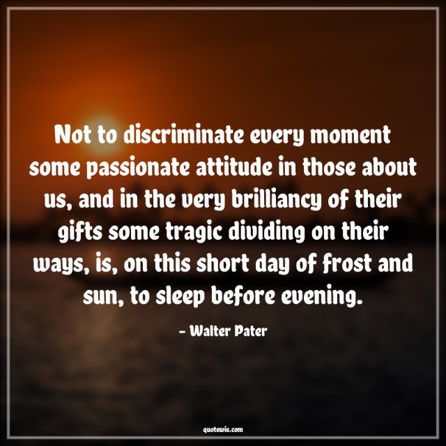 Not to discriminate every moment some passionate attitude in those about us, and in the very brilliancy of their gifts some tragic dividing on their ways, is, on this short day of frost and sun, to sleep before evening.