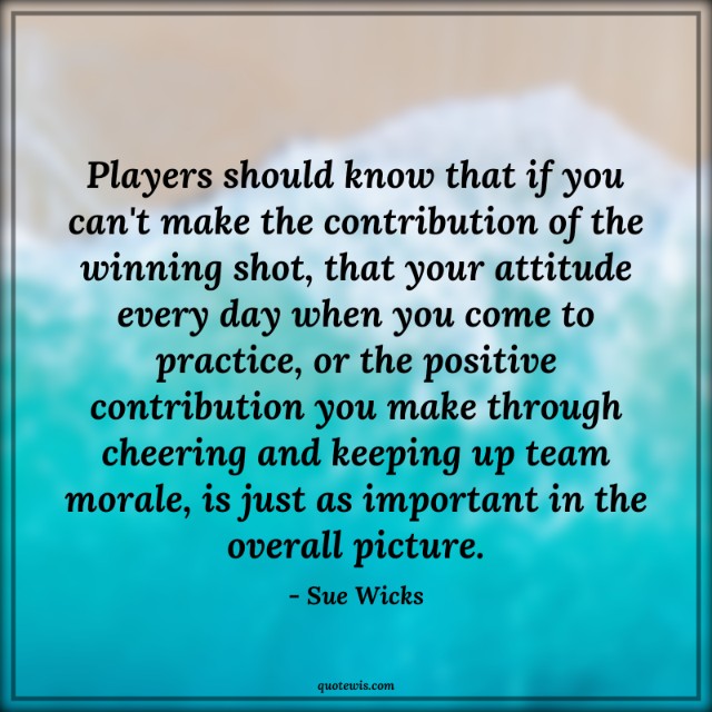Players should know that if you can't make the contribution of the winning shot, that your attitude every day when you come to practice, or the positive contribution you make through cheering and keeping up team morale, is just as important in the overall picture.