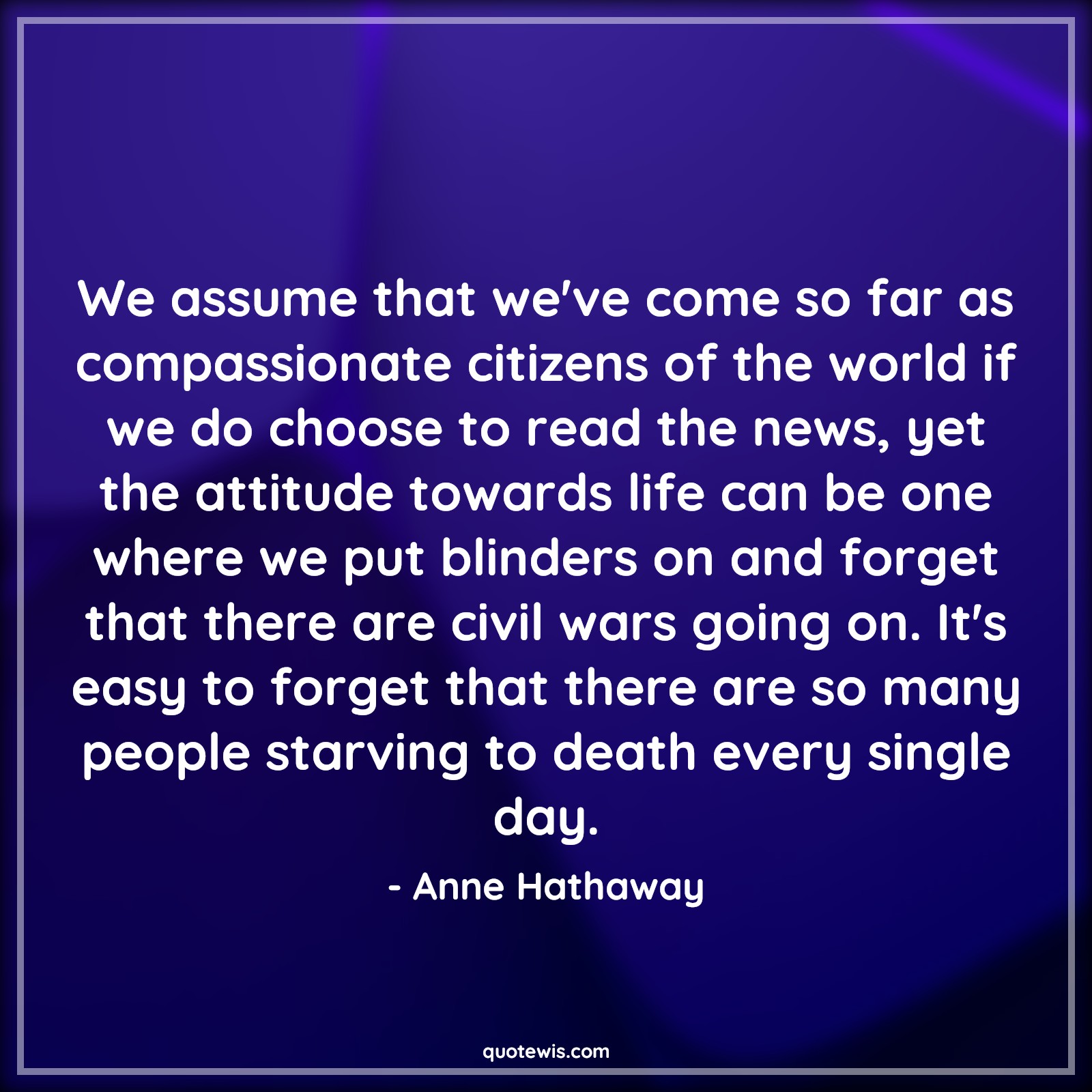 We assume that we've come so far as compassionate citizens of the world if we do choose to read the news, yet the attitude towards life can be one where we put blinders on and forget that there are civil wars going on. It's easy to forget that there are so many people starving to death every single day. - Anne Hathaway Quotes |  Attitude Quotes,